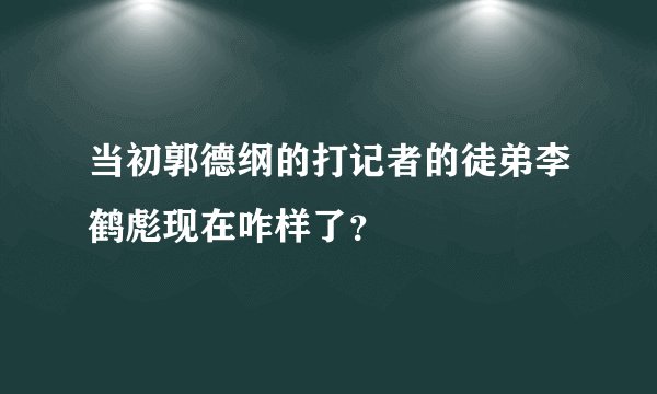 当初郭德纲的打记者的徒弟李鹤彪现在咋样了？