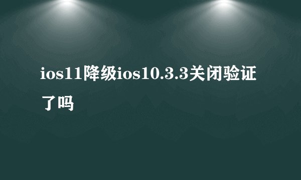 ios11降级ios10.3.3关闭验证了吗