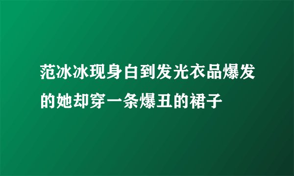 范冰冰现身白到发光衣品爆发的她却穿一条爆丑的裙子