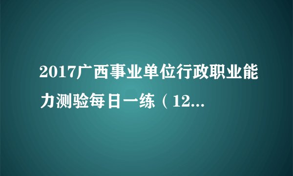 2017广西事业单位行政职业能力测验每日一练（12月27日）
