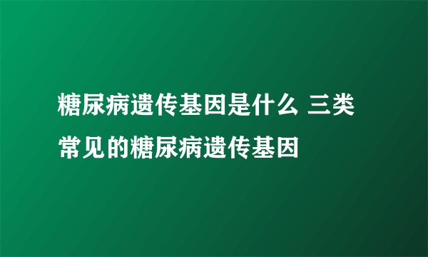 糖尿病遗传基因是什么 三类常见的糖尿病遗传基因