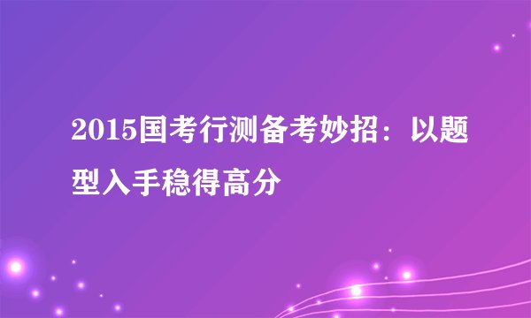 2015国考行测备考妙招：以题型入手稳得高分 