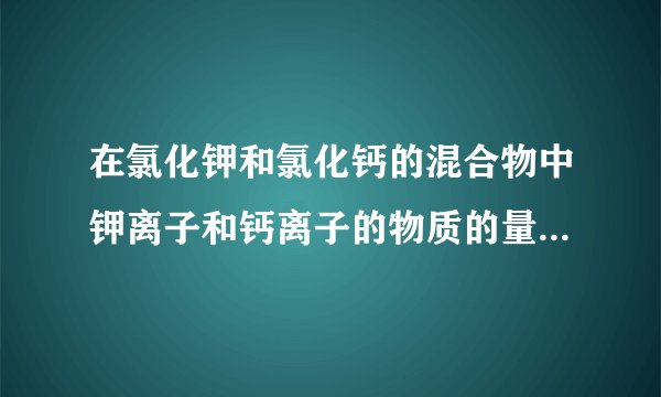 在氯化钾和氯化钙的混合物中钾离子和钙离子的物质的量之比时1:2，