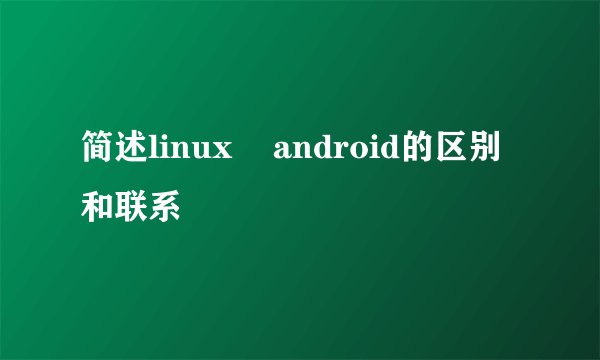 简述linux    android的区别和联系