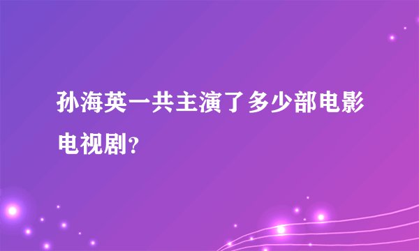 孙海英一共主演了多少部电影电视剧？