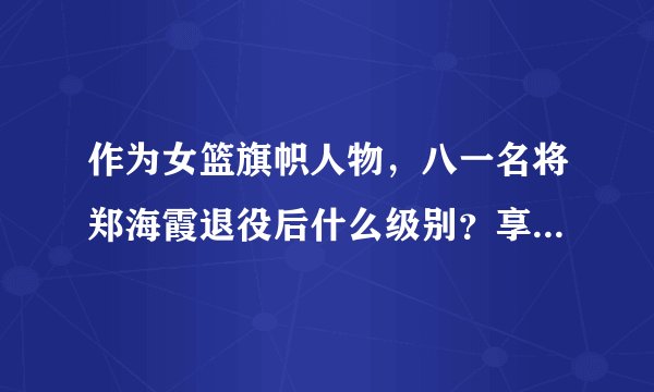 作为女篮旗帜人物，八一名将郑海霞退役后什么级别？享受什么待遇