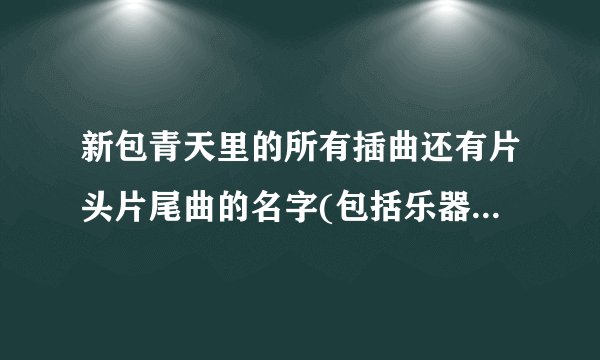 新包青天里的所有插曲还有片头片尾曲的名字(包括乐器演奏的曲子)？