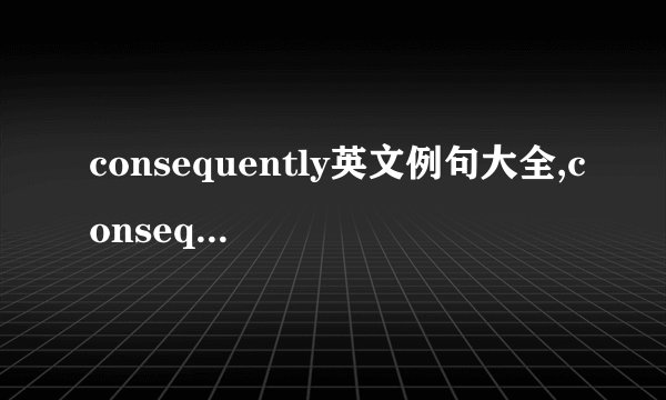 consequently英文例句大全,consequently的英语造句-英文例句大全