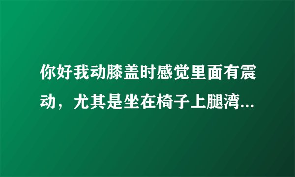 你好我动膝盖时感觉里面有震动，尤其是坐在椅子上腿湾90度再左右晃动感觉膝盖有震动，这是怎么回...