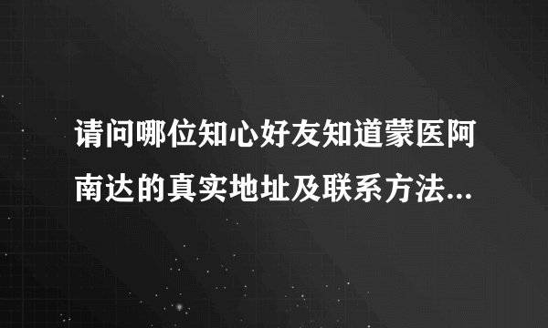 请问哪位知心好友知道蒙医阿南达的真实地址及联系方法，请告知。谢谢。