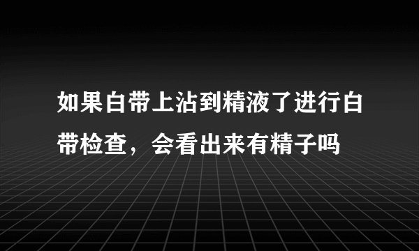 如果白带上沾到精液了进行白带检查，会看出来有精子吗