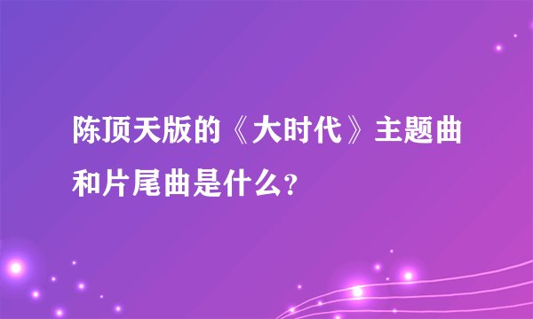 陈顶天版的《大时代》主题曲和片尾曲是什么？