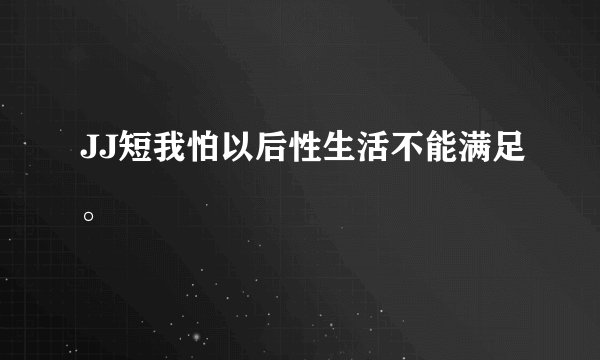 JJ短我怕以后性生活不能满足。