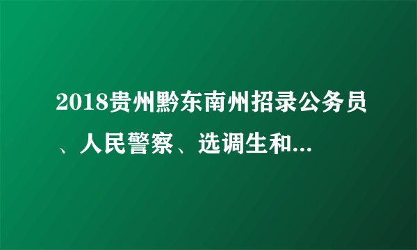 2018贵州黔东南州招录公务员、人民警察、选调生和公务员员基层培养项目357名公告