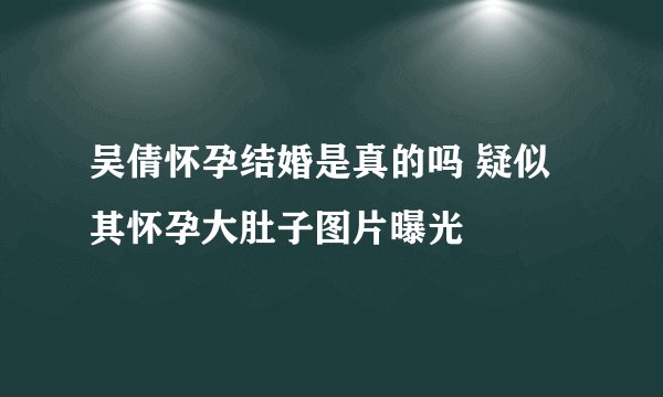 吴倩怀孕结婚是真的吗 疑似其怀孕大肚子图片曝光