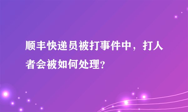 顺丰快递员被打事件中，打人者会被如何处理？