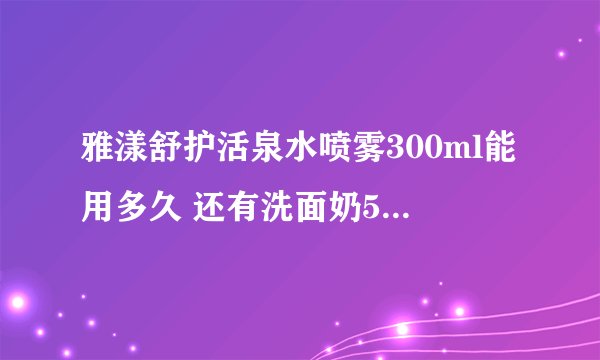 雅漾舒护活泉水喷雾300ml能用多久 还有洗面奶50ml,霜50ml一般用能用多久