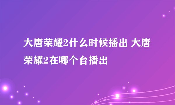 大唐荣耀2什么时候播出 大唐荣耀2在哪个台播出