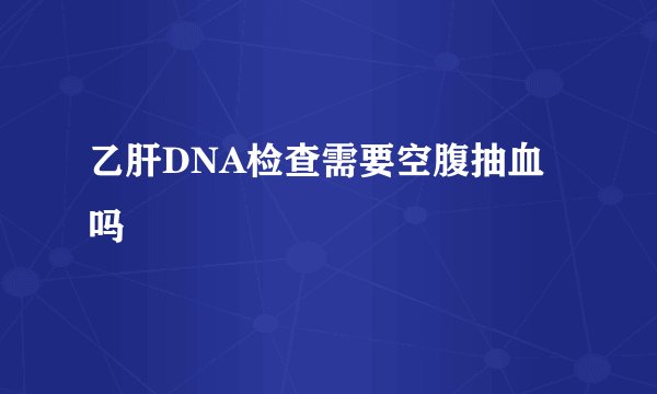 乙肝DNA检查需要空腹抽血吗