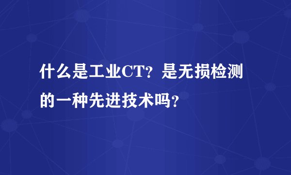 什么是工业CT？是无损检测的一种先进技术吗？
