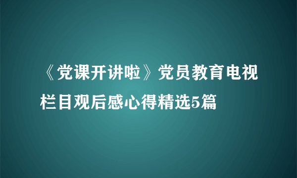 《党课开讲啦》党员教育电视栏目观后感心得精选5篇