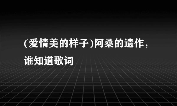 (爱情美的样子)阿桑的遗作，谁知道歌词