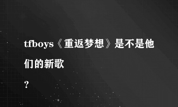 tfboys《重返梦想》是不是他们的新歌
？
