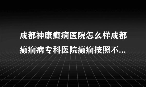 成都神康癫痫医院怎么样成都癫痫病专科医院癫痫按照不同情况怎么划分分类？