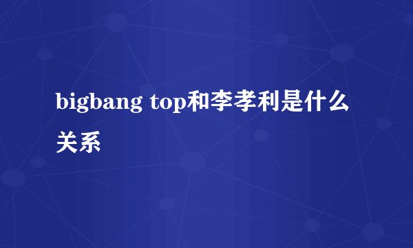 bigbang top和李孝利是什么关系