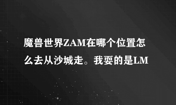 魔兽世界ZAM在哪个位置怎么去从沙城走。我耍的是LM