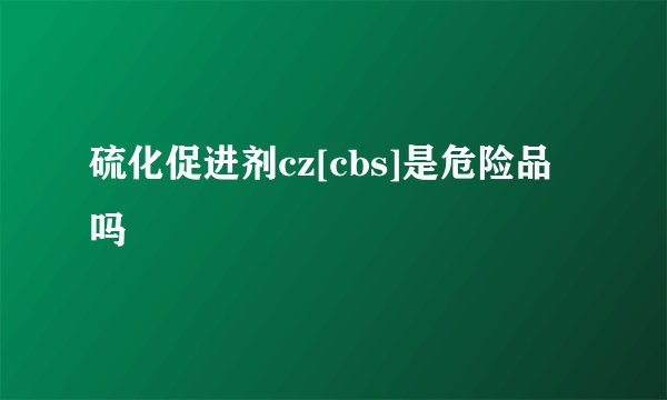 硫化促进剂cz[cbs]是危险品吗