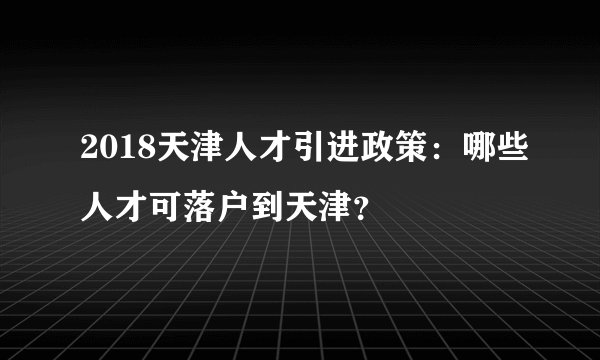 2018天津人才引进政策：哪些人才可落户到天津？