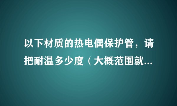以下材质的热电偶保护管，请把耐温多少度（大概范围就可）详列出来，谢谢！我想购买