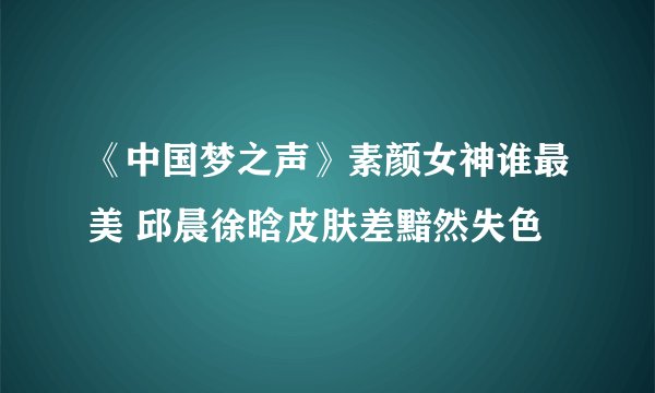 《中国梦之声》素颜女神谁最美 邱晨徐晗皮肤差黯然失色