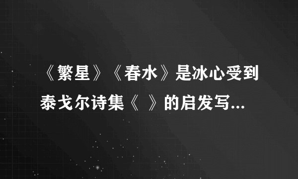 《繁星》《春水》是冰心受到泰戈尔诗集《 》的启发写成的，大致包括三方面内容:一是( )二是( )三是( )这两部诗集是人