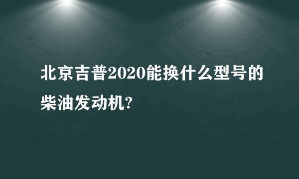 北京吉普2020能换什么型号的柴油发动机?