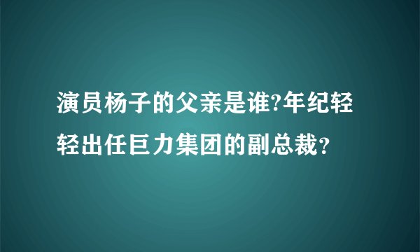 演员杨子的父亲是谁?年纪轻轻出任巨力集团的副总裁？
