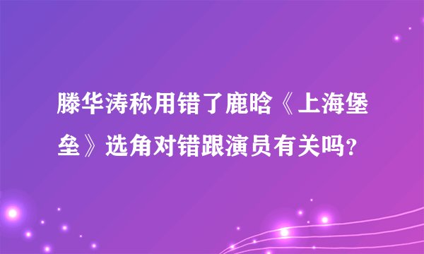 滕华涛称用错了鹿晗《上海堡垒》选角对错跟演员有关吗？