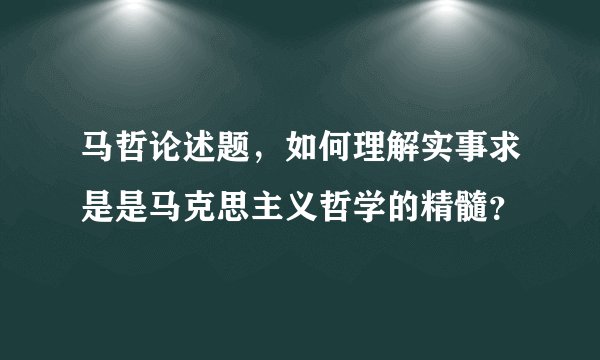 马哲论述题，如何理解实事求是是马克思主义哲学的精髓？