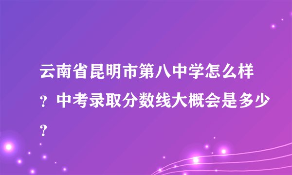 云南省昆明市第八中学怎么样？中考录取分数线大概会是多少？