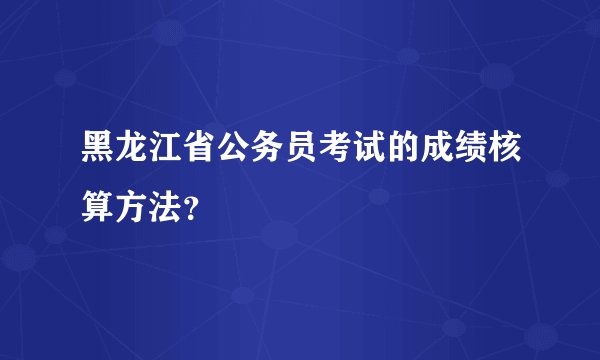黑龙江省公务员考试的成绩核算方法？
