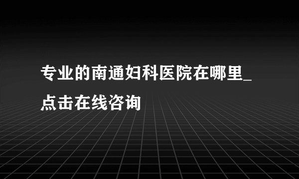 专业的南通妇科医院在哪里_点击在线咨询