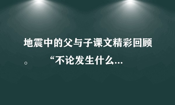 地震中的父与子课文精彩回顾。    “不论发生什么，我总会跟你在一起！”这句话在课文中反复出现，它是父亲对儿子的    ，是儿子在绝境中满怀信心的力量    ，也是父亲支撑自己的坚定    ，突出
地表现了父爱的无私与伟大。