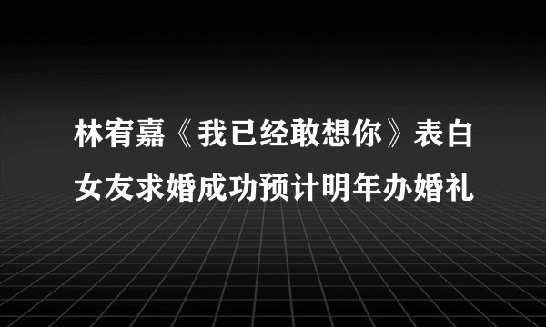 林宥嘉《我已经敢想你》表白女友求婚成功预计明年办婚礼