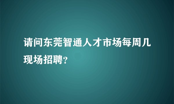 请问东莞智通人才市场每周几现场招聘？