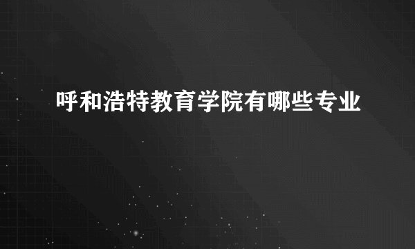 呼和浩特教育学院有哪些专业
