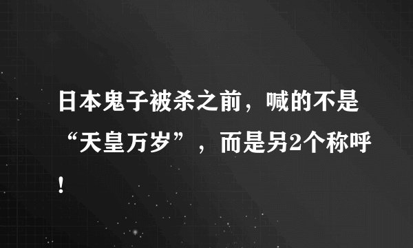 日本鬼子被杀之前，喊的不是“天皇万岁”，而是另2个称呼！