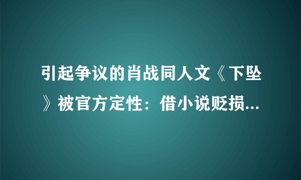 引起争议的肖战同人文《下坠》被官方定性：借小说贬损他人违法