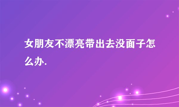 女朋友不漂亮带出去没面子怎么办.
