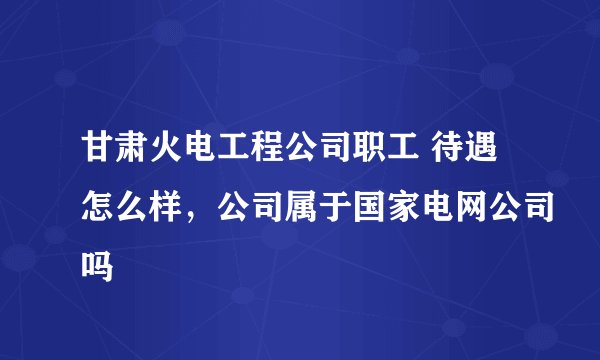 甘肃火电工程公司职工 待遇怎么样，公司属于国家电网公司吗